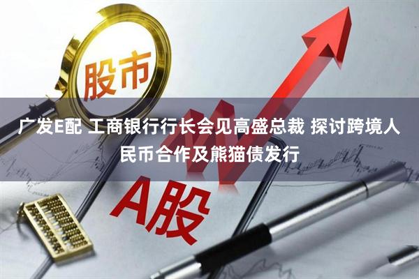 广发E配 工商银行行长会见高盛总裁 探讨跨境人民币合作及熊猫债发行