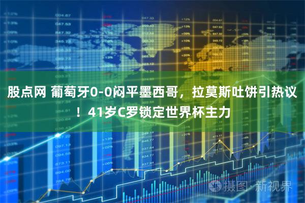 股点网 葡萄牙0-0闷平墨西哥,拉莫斯吐饼引热议!41岁C罗锁定世界杯主力