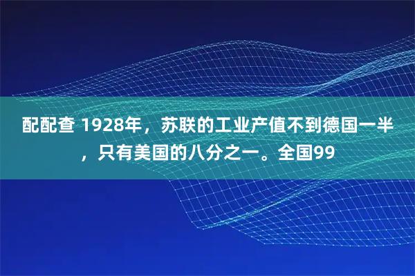 配配查 1928年,苏联的工业产值不到德国一半,只有美国的八分之一。全国99