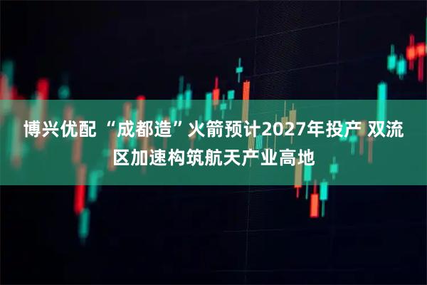 博兴优配 “成都造”火箭预计2027年投产 双流区加速构筑航天产业高地