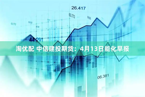 淘优配 中信建投期货:4月13日能化早报